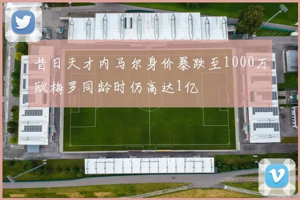 昔日天才内马尔身价暴跌至1000万欧梅罗同龄时仍高达1亿