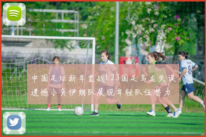中国足坛新年首战U23国足乌龙失误遗憾小负伊朗队展现年轻队伍潜力