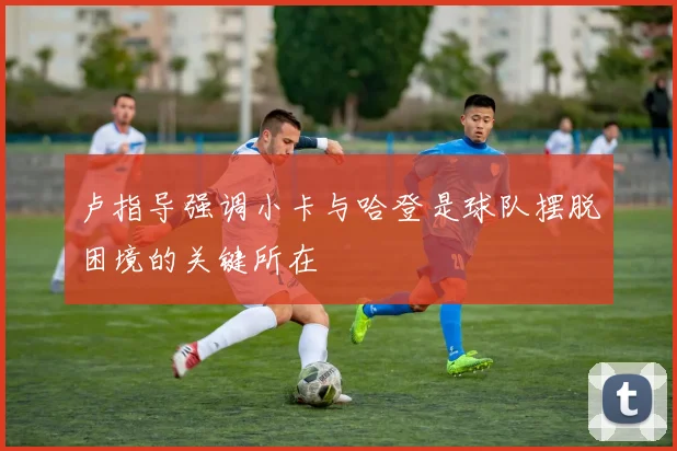 卢指导强调小卡与哈登是球队摆脱困境的关键所在