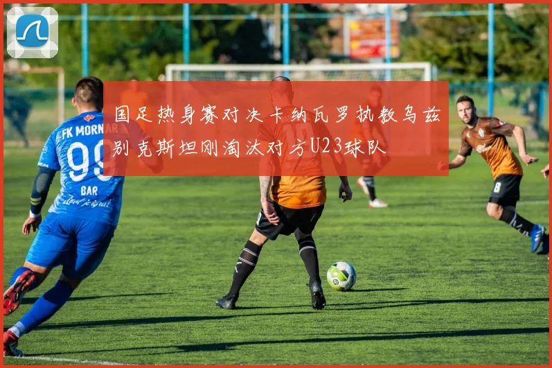 国足热身赛对决卡纳瓦罗执教乌兹别克斯坦刚淘汰对方U23球队