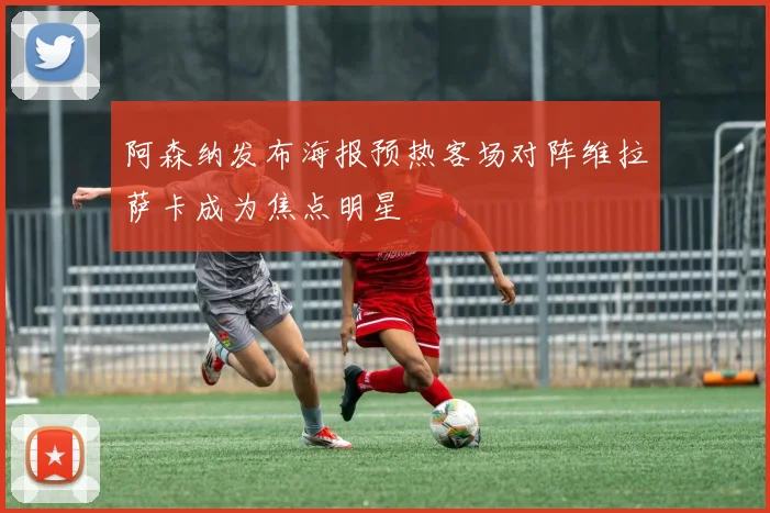 阿森纳发布海报预热客场对阵维拉萨卡成为焦点明星
