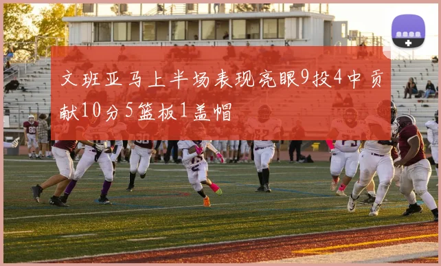 文班亚马上半场表现亮眼9投4中贡献10分5篮板1盖帽