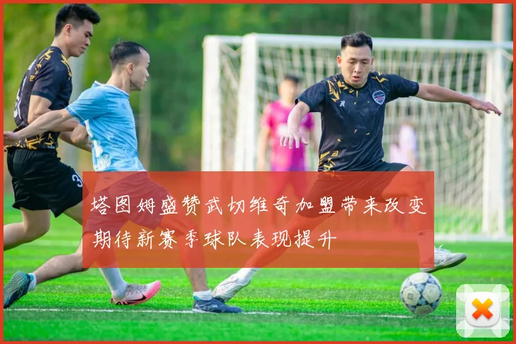 塔图姆盛赞武切维奇加盟带来改变期待新赛季球队表现提升