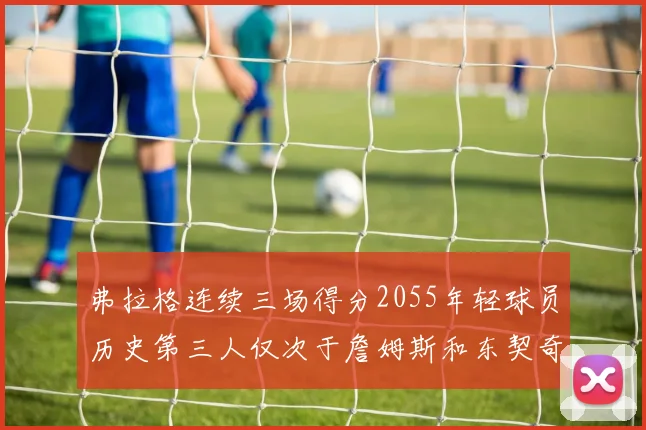 弗拉格连续三场得分2055年轻球员历史第三人仅次于詹姆斯和东契奇