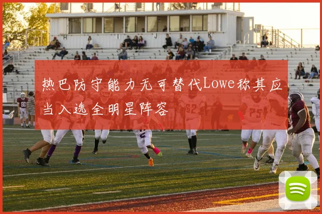 热巴防守能力无可替代Lowe称其应当入选全明星阵容