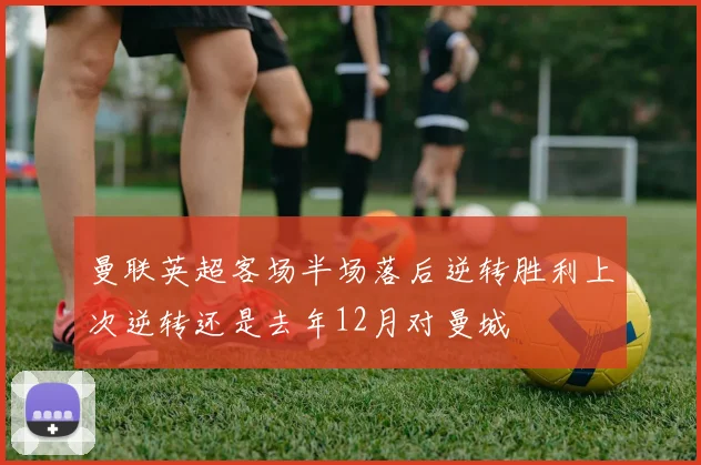 曼联英超客场半场落后逆转胜利上次逆转还是去年12月对曼城