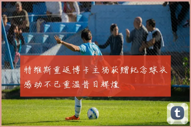 特维斯重返博卡主场获赠纪念球衣感动不已重温昔日辉煌