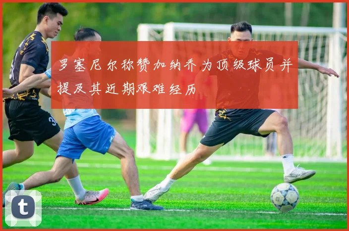 罗塞尼尔称赞加纳乔为顶级球员并提及其近期艰难经历