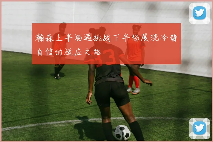 瀚森上半场遇挑战下半场展现冷静自信的适应之路