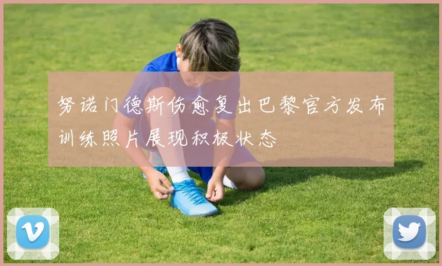 努诺门德斯伤愈复出巴黎官方发布训练照片展现积极状态