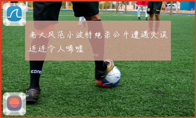 老大风范小波特绝杀公牛遭遇失误连连令人唏嘘