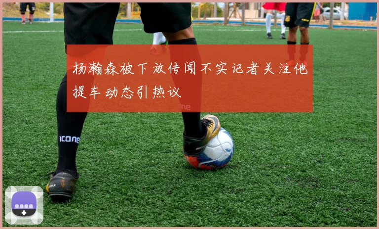 杨瀚森被下放传闻不实记者关注他提车动态引热议