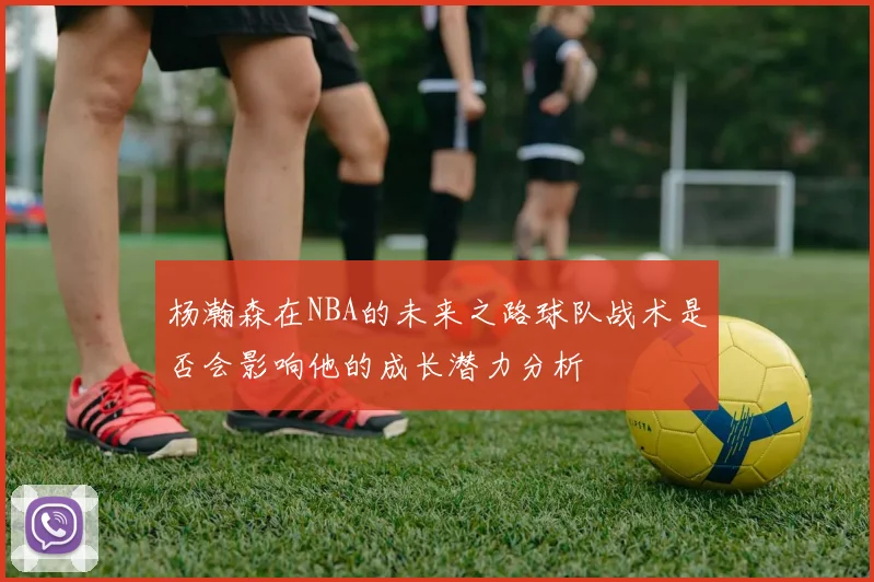 杨瀚森在NBA的未来之路球队战术是否会影响他的成长潜力分析