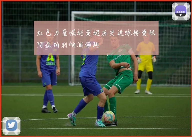 红色力量崛起英超历史进球榜曼联阿森纳利物浦领跑