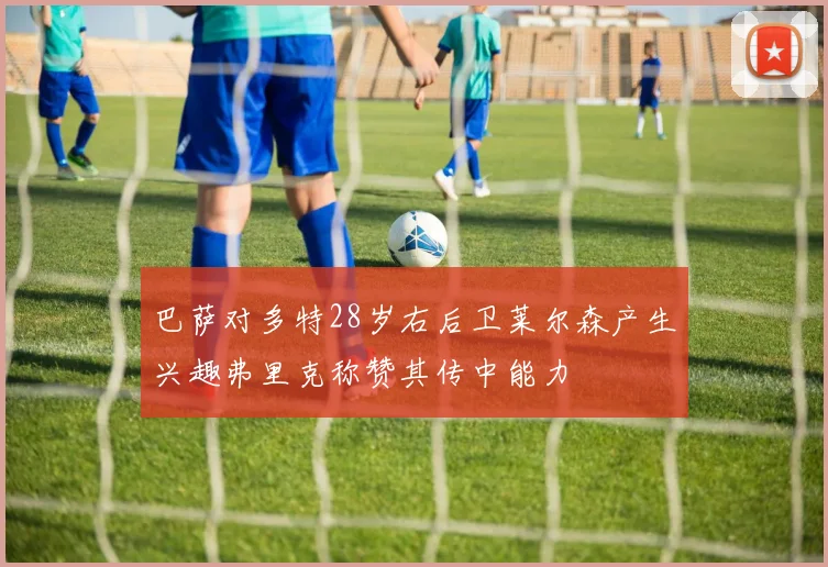 巴萨对多特28岁右后卫莱尔森产生兴趣弗里克称赞其传中能力