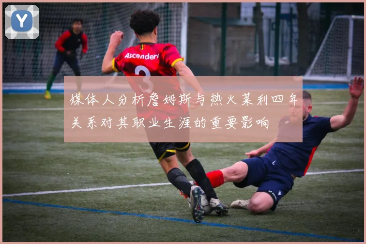 媒体人分析詹姆斯与热火莱利四年关系对其职业生涯的重要影响