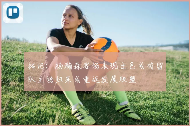 拓记：杨瀚森客场表现出色或将留队主场归来或重返发展联盟
