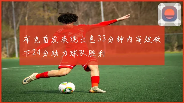 布克首发表现出色33分钟内高效砍下24分助力球队胜利