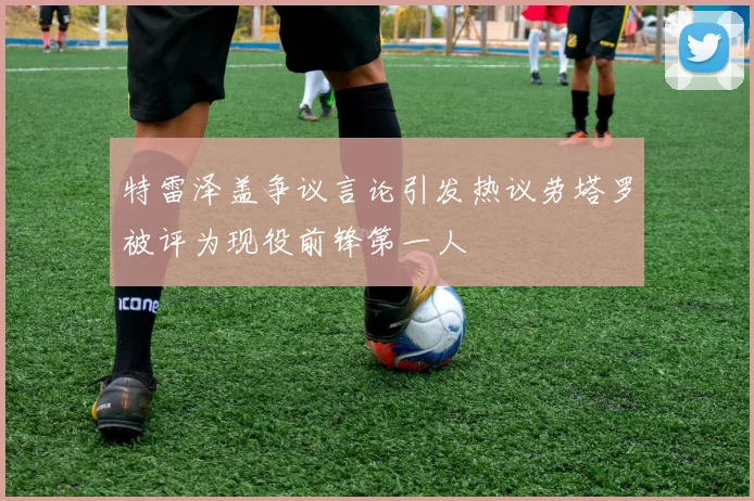 特雷泽盖争议言论引发热议劳塔罗被评为现役前锋第一人