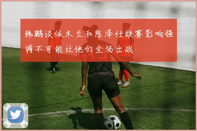 韩鹏谈依木兰和陈泽仕缺赛影响强调不可能让他们全场出战