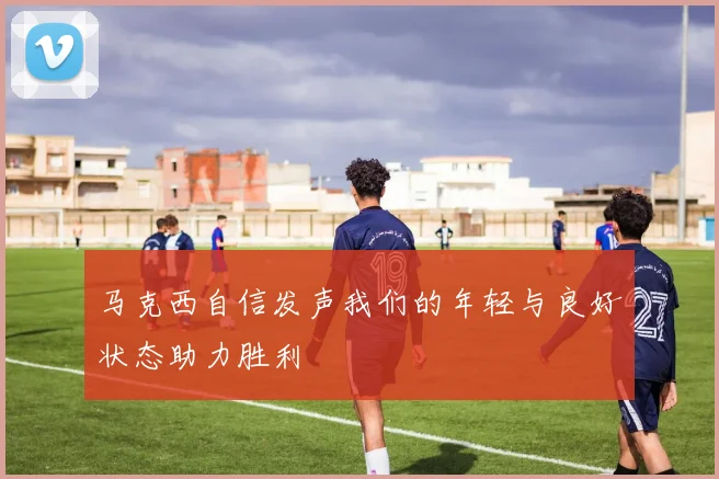 马克西自信发声我们的年轻与良好状态助力胜利