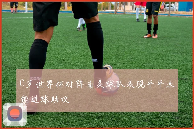 C罗世界杯对阵南美球队表现平平未能进球助攻