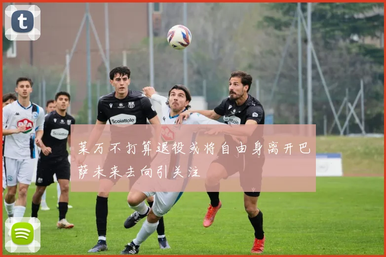 莱万不打算退役或将自由身离开巴萨未来去向引关注