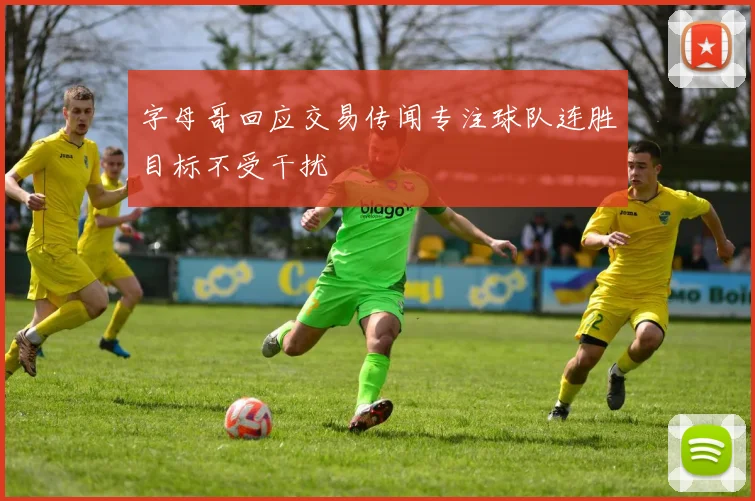 字母哥回应交易传闻专注球队连胜目标不受干扰