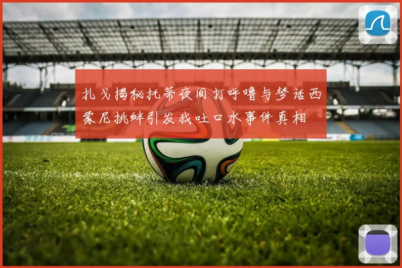扎戈揭秘托蒂夜间打呼噜与梦话西蒙尼挑衅引发我吐口水事件真相