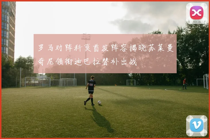 罗马对阵科莫首发阵容揭晓苏莱曼奇尼领衔迪巴拉替补出战